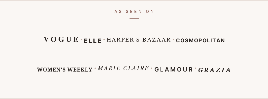 As seen on: Vogue, Elle, Harper’s Bazaar, Cosmopolitan, Women’s Weekly, Marie Claire, Glamour and Grazia